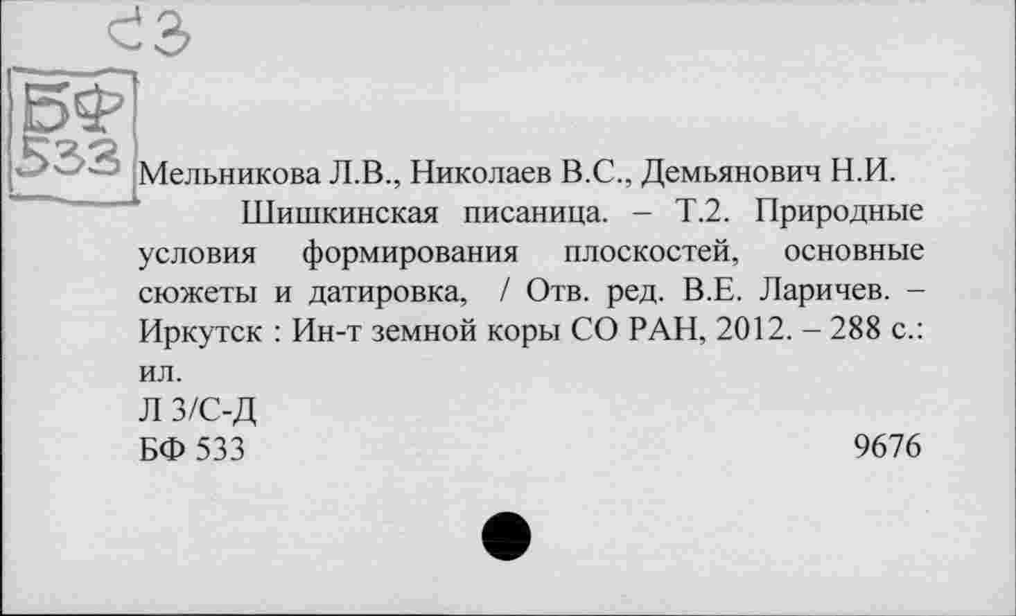 ﻿' Мельникова Л.В., Николаев В.С., Демьянович Н.И.
Шишкинская писаница. - Т.2. Природные
условия формирования плоскостей, основные сюжеты и датировка, / Отв. ред. В.Е. Ларичев. -Иркутск : Ин-т земной коры СО РАН, 2012. - 288 с.:
ил.
Л з/с-д
БФ533
9676